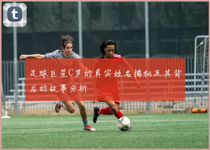 足球巨星C罗的真实姓名揭秘及其背后的故事分析