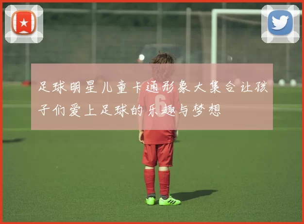 足球明星儿童卡通形象大集合让孩子们爱上足球的乐趣与梦想