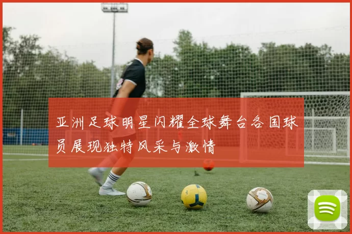 亚洲足球明星闪耀全球舞台各国球员展现独特风采与激情