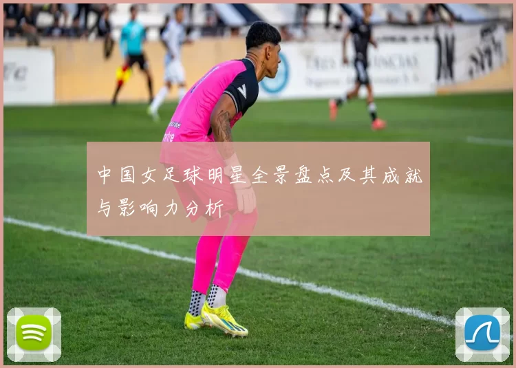 中国女足球明星全景盘点及其成就与影响力分析