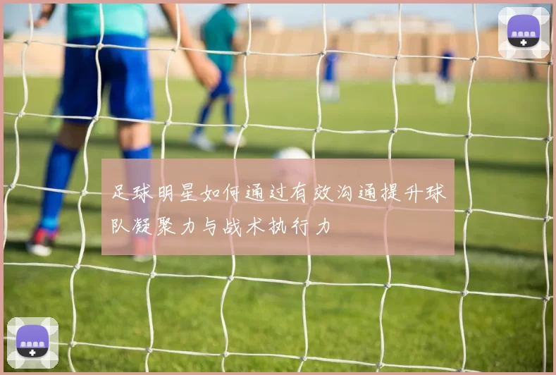 足球明星如何通过有效沟通提升球队凝聚力与战术执行力