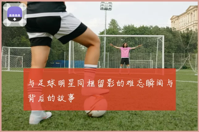 与足球明星同框留影的难忘瞬间与背后的故事