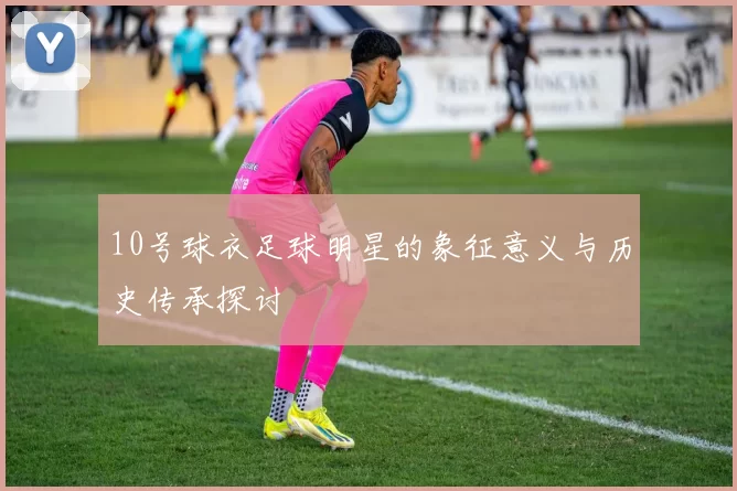 10号球衣足球明星的象征意义与历史传承探讨