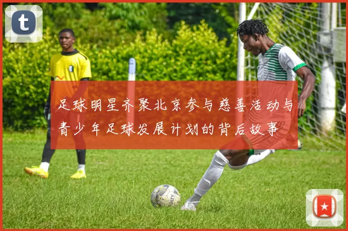 足球明星齐聚北京参与慈善活动与青少年足球发展计划的背后故事