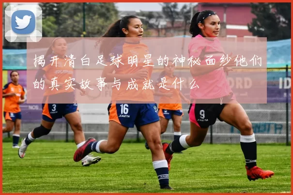 揭开清白足球明星的神秘面纱他们的真实故事与成就是什么