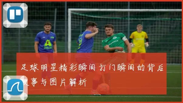 足球明星精彩瞬间打门瞬间的背后故事与图片解析
