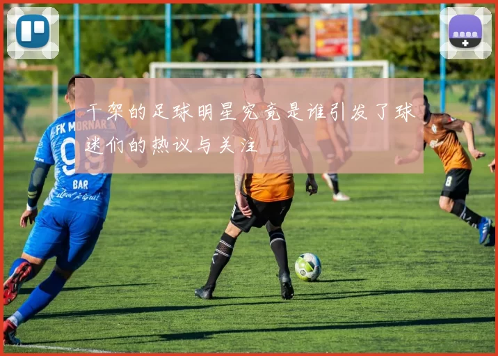 干架的足球明星究竟是谁引发了球迷们的热议与关注