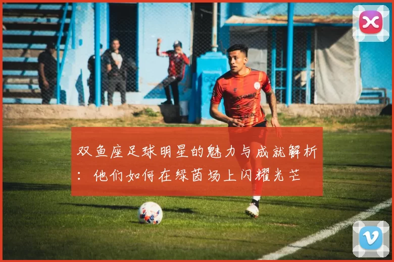 双鱼座足球明星的魅力与成就解析：他们如何在绿茵场上闪耀光芒