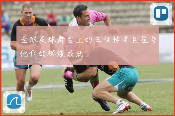 全球足球舞台上的三位传奇巨星与他们的辉煌成就