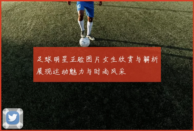 足球明星正脸图片女生欣赏与解析展现运动魅力与时尚风采