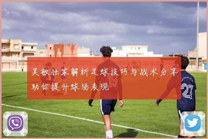 吴敏独家解析足球技巧与战术分享助你提升球场表现