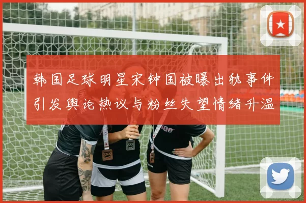 韩国足球明星宋钟国被曝出轨事件引发舆论热议与粉丝失望情绪升温