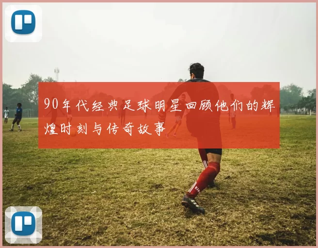 90年代经典足球明星回顾他们的辉煌时刻与传奇故事