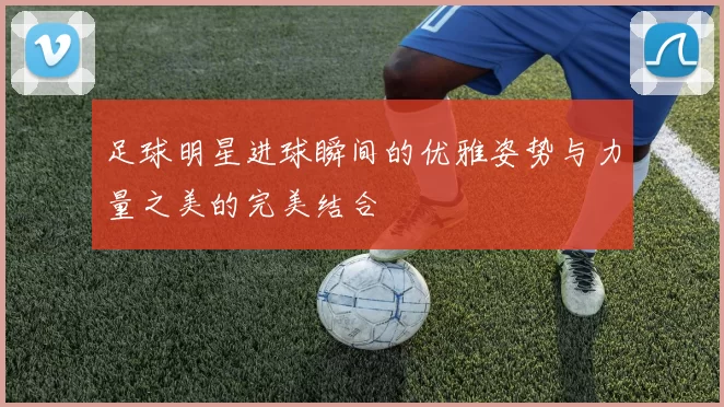 足球明星进球瞬间的优雅姿势与力量之美的完美结合