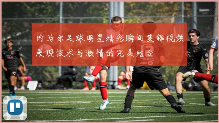 内马尔足球明星精彩瞬间集锦视频展现技术与激情的完美结合