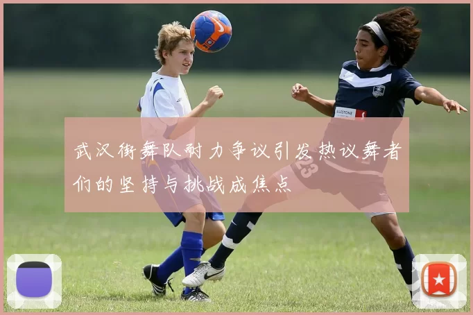 武汉街舞队耐力争议引发热议舞者们的坚持与挑战成焦点