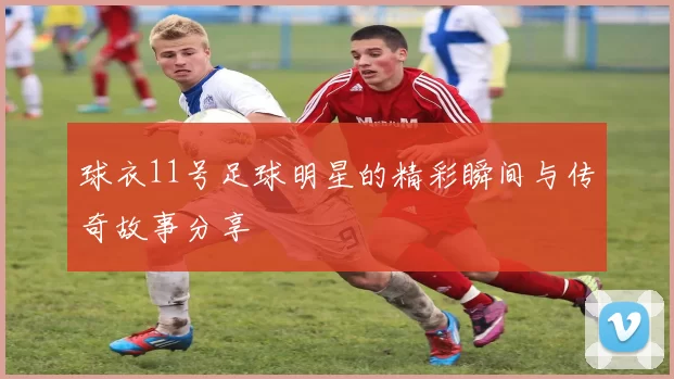 球衣11号足球明星的精彩瞬间与传奇故事分享