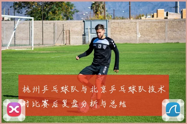 杭州乒乓球队与北京乒乓球队技术对比赛后复盘分析与总结