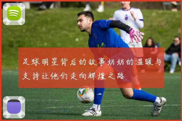 足球明星背后的故事奶奶的温暖与支持让他们走向辉煌之路