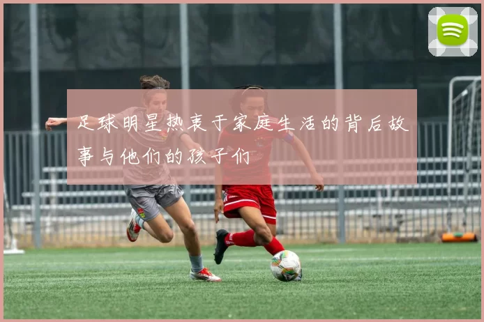 足球明星热衷于家庭生活的背后故事与他们的孩子们