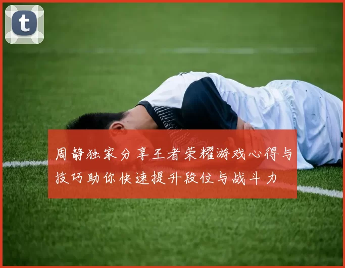 周静独家分享王者荣耀游戏心得与技巧助你快速提升段位与战斗力