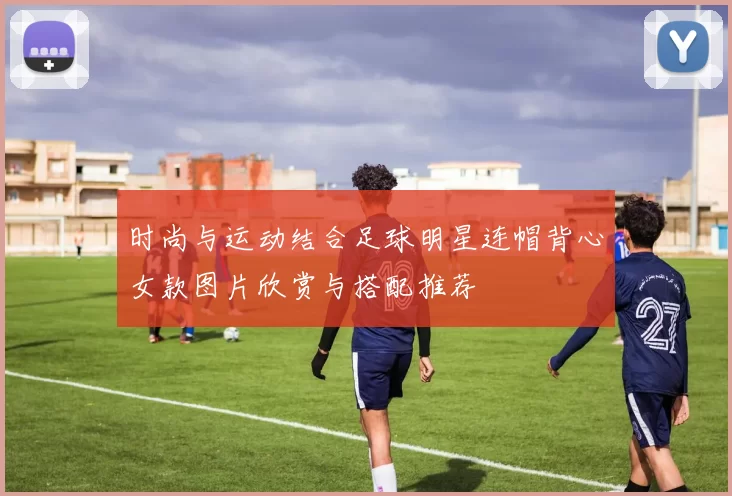 时尚与运动结合足球明星连帽背心女款图片欣赏与搭配推荐