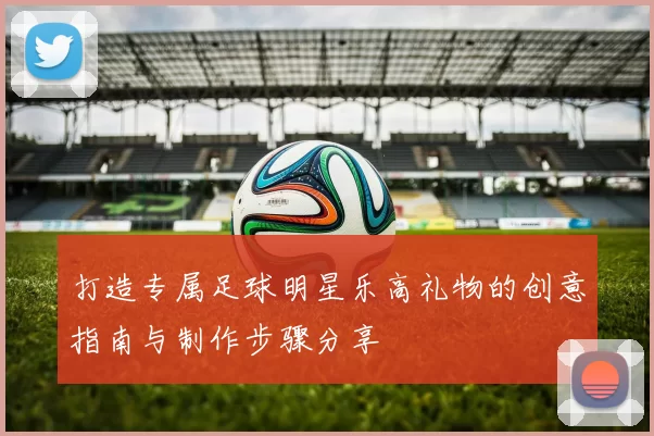 打造专属足球明星乐高礼物的创意指南与制作步骤分享
