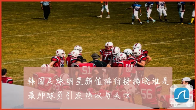 韩国足球明星颜值排行榜揭晓谁是最帅球员引发热议与关注