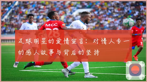 足球明星的爱情宣言：对情人专一的感人故事与背后的坚持