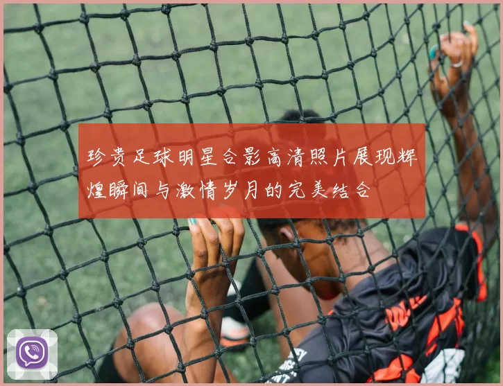 珍贵足球明星合影高清照片展现辉煌瞬间与激情岁月的完美结合