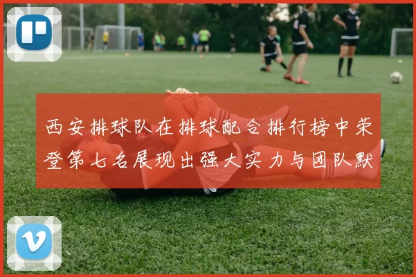西安排球队在排球配合排行榜中荣登第七名展现出强大实力与团队默契