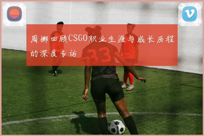 周娜回顾CSGO职业生涯与成长历程的深度专访