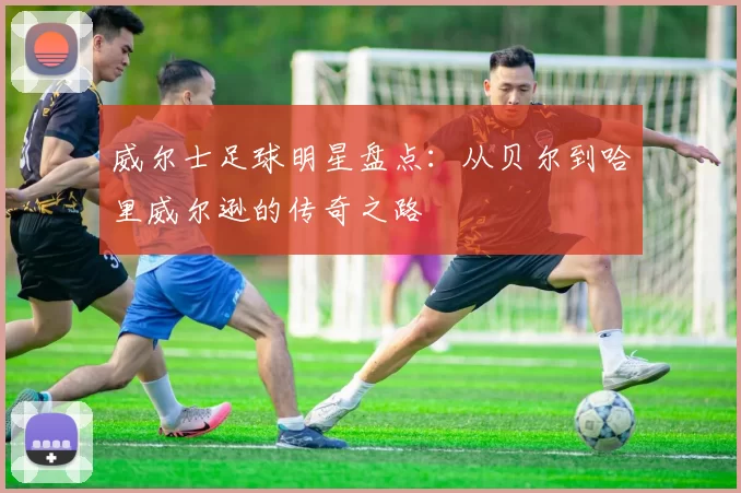 威尔士足球明星盘点：从贝尔到哈里威尔逊的传奇之路