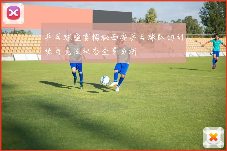 乒乓球盛宴揭秘西安乒乓球队的训练与竞技状态全景分析