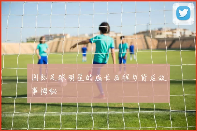 国际足球明星的成长历程与背后故事揭秘