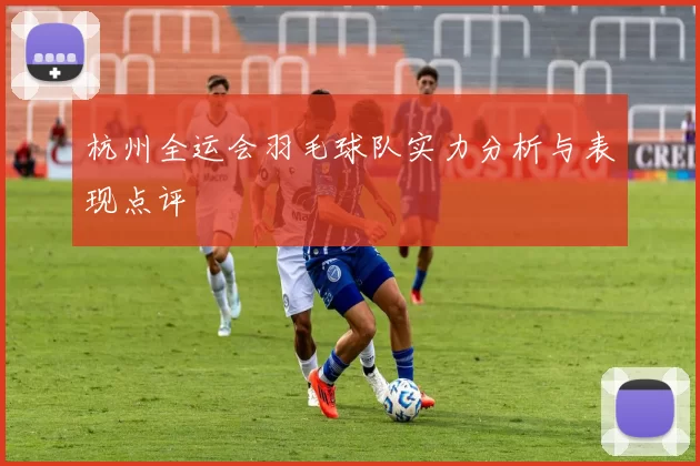 杭州全运会羽毛球队实力分析与表现点评
