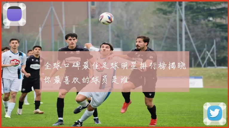 全球口碑最佳足球明星排行榜揭晓你最喜欢的球员是谁