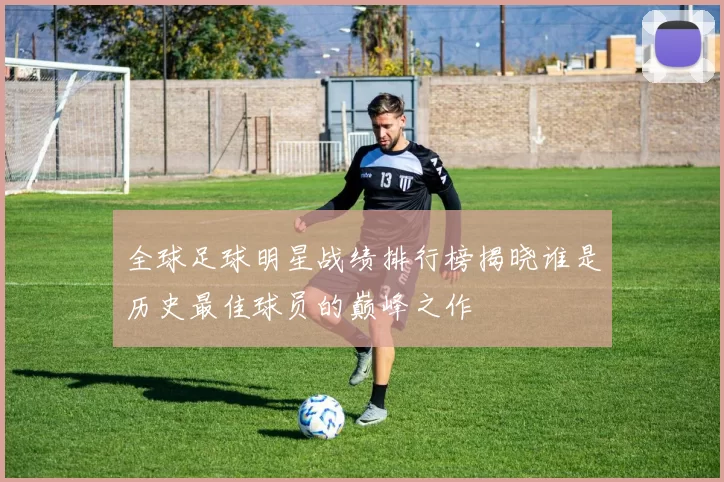全球足球明星战绩排行榜揭晓谁是历史最佳球员的巅峰之作