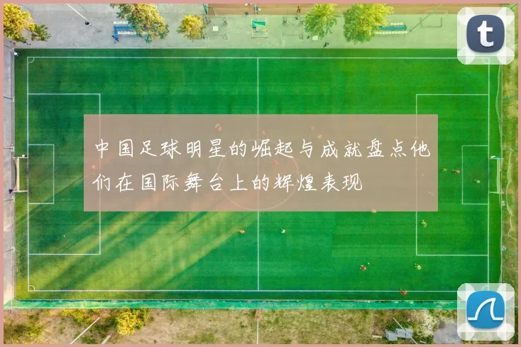 中国足球明星的崛起与成就盘点他们在国际舞台上的辉煌表现