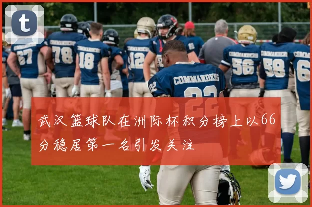 武汉篮球队在洲际杯积分榜上以66分稳居第一名引发关注