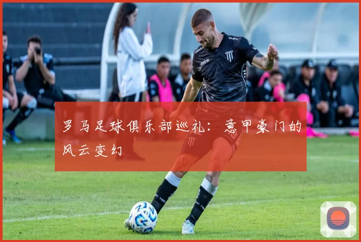 罗马足球俱乐部巡礼：意甲豪门的风云变幻