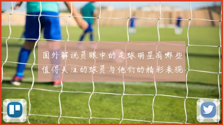 国外解说员眼中的足球明星有哪些值得关注的球员与他们的精彩表现