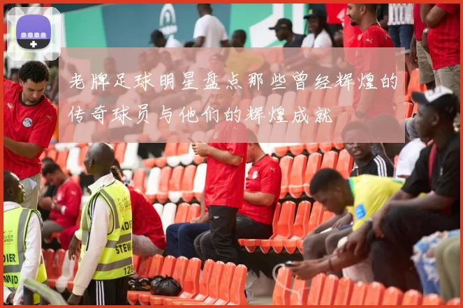 老牌足球明星盘点那些曾经辉煌的传奇球员与他们的辉煌成就