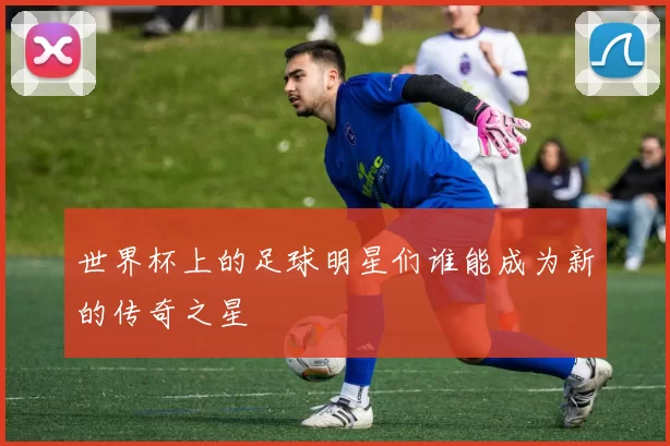 世界杯上的足球明星们谁能成为新的传奇之星