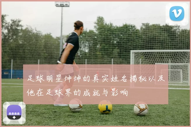 足球明星坤坤的真实姓名揭秘以及他在足球界的成就与影响