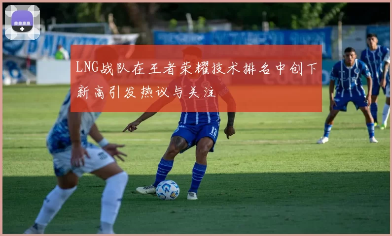 LNG战队在王者荣耀技术排名中创下新高引发热议与关注