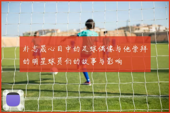 朴志晟心目中的足球偶像与他崇拜的明星球员们的故事与影响