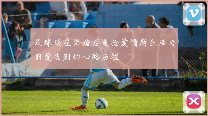 足球明星离婚后重拾爱情新生活与旧爱告别的心路历程