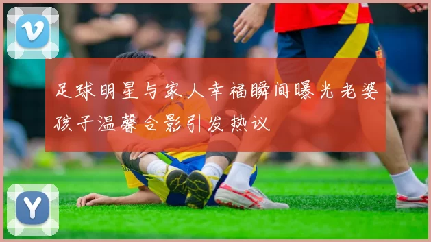 足球明星与家人幸福瞬间曝光老婆孩子温馨合影引发热议
