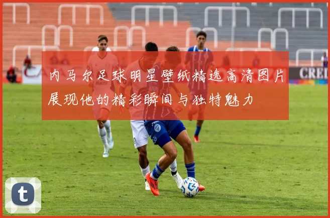 内马尔足球明星壁纸精选高清图片展现他的精彩瞬间与独特魅力